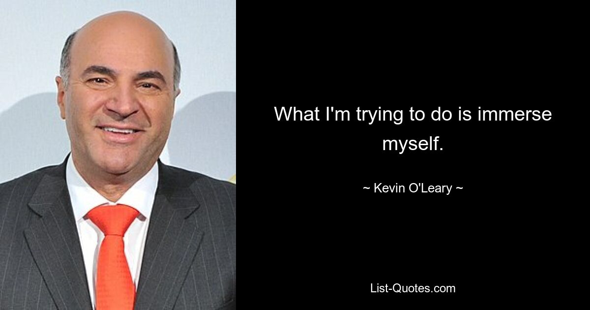 What I'm trying to do is immerse myself. — © Kevin O'Leary