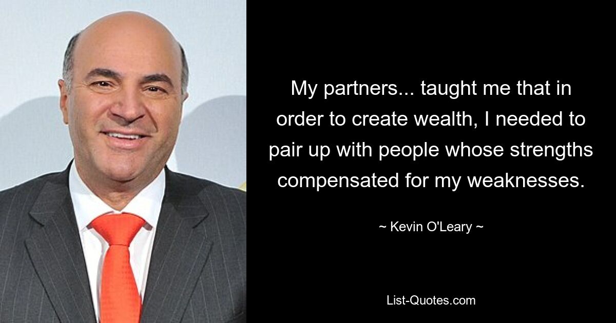 My partners... taught me that in order to create wealth, I needed to pair up with people whose strengths compensated for my weaknesses. — © Kevin O'Leary