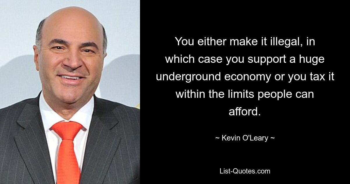 You either make it illegal, in which case you support a huge underground economy or you tax it within the limits people can afford. — © Kevin O'Leary