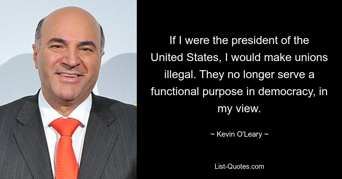 If I were the president of the United States, I would make unions illegal. They no longer serve a functional purpose in democracy, in my view. — © Kevin O'Leary