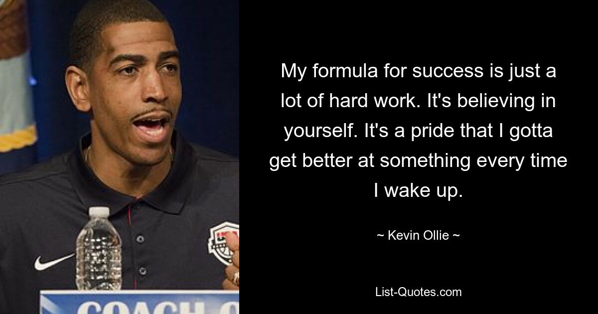 My formula for success is just a lot of hard work. It's believing in yourself. It's a pride that I gotta get better at something every time I wake up. — © Kevin Ollie