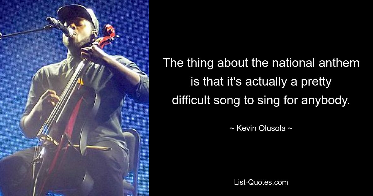 The thing about the national anthem is that it's actually a pretty difficult song to sing for anybody. — © Kevin Olusola