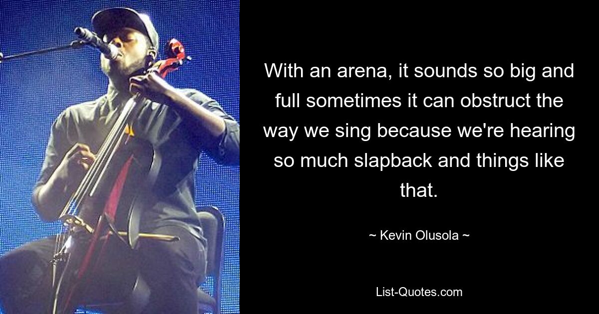 With an arena, it sounds so big and full sometimes it can obstruct the way we sing because we're hearing so much slapback and things like that. — © Kevin Olusola