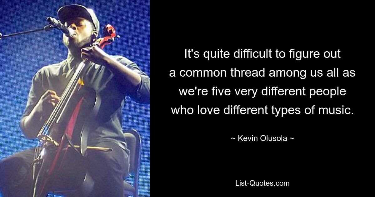 It's quite difficult to figure out a common thread among us all as we're five very different people who love different types of music. — © Kevin Olusola