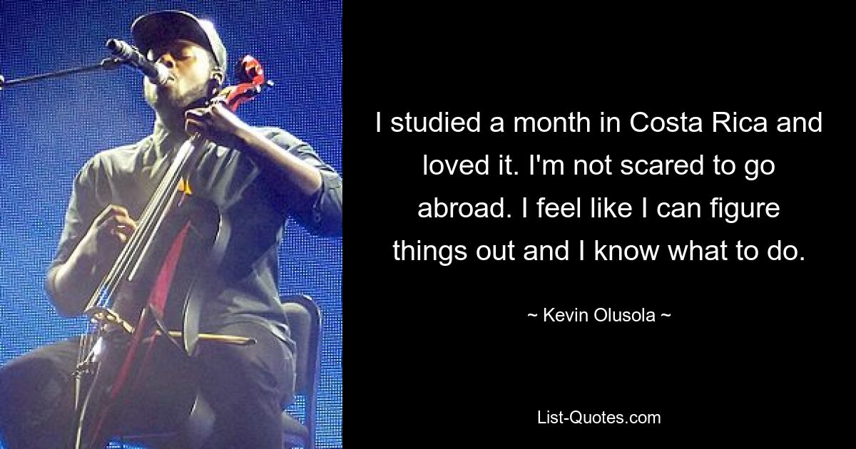 I studied a month in Costa Rica and loved it. I'm not scared to go abroad. I feel like I can figure things out and I know what to do. — © Kevin Olusola