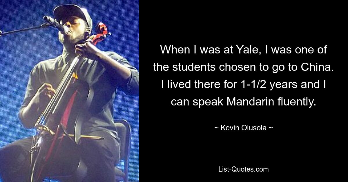 When I was at Yale, I was one of the students chosen to go to China. I lived there for 1-1/2 years and I can speak Mandarin fluently. — © Kevin Olusola