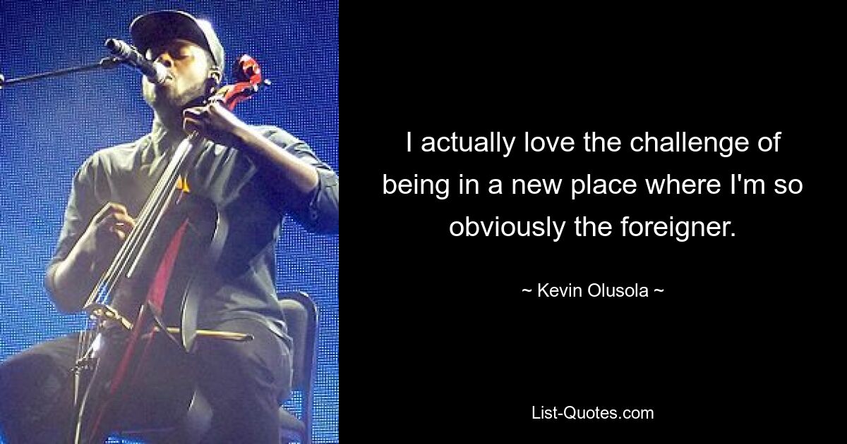 I actually love the challenge of being in a new place where I'm so obviously the foreigner. — © Kevin Olusola