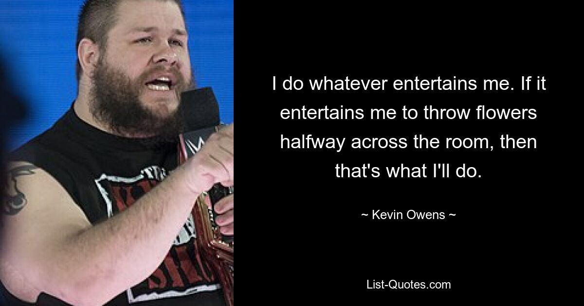 I do whatever entertains me. If it entertains me to throw flowers halfway across the room, then that's what I'll do. — © Kevin Owens