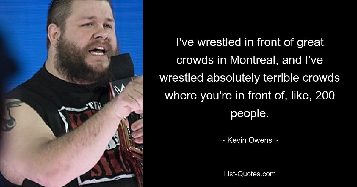 I've wrestled in front of great crowds in Montreal, and I've wrestled absolutely terrible crowds where you're in front of, like, 200 people. — © Kevin Owens