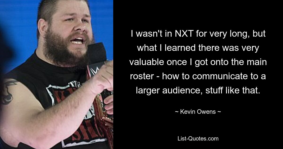 I wasn't in NXT for very long, but what I learned there was very valuable once I got onto the main roster - how to communicate to a larger audience, stuff like that. — © Kevin Owens