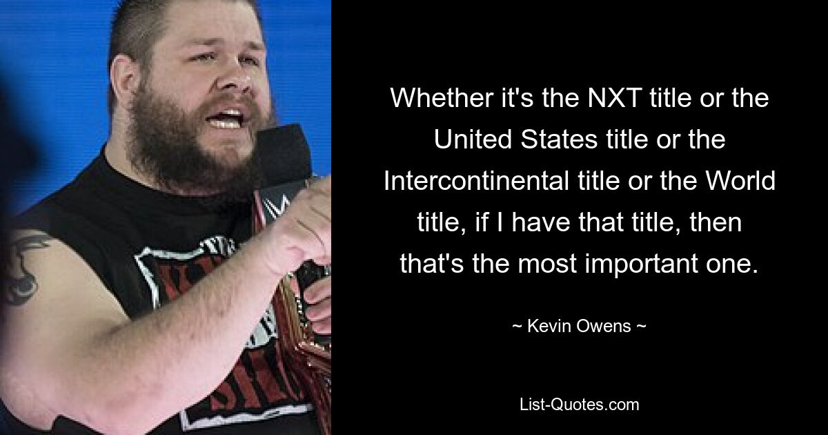 Whether it's the NXT title or the United States title or the Intercontinental title or the World title, if I have that title, then that's the most important one. — © Kevin Owens