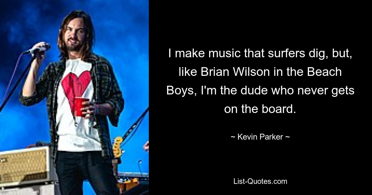 I make music that surfers dig, but, like Brian Wilson in the Beach Boys, I'm the dude who never gets on the board. — © Kevin Parker