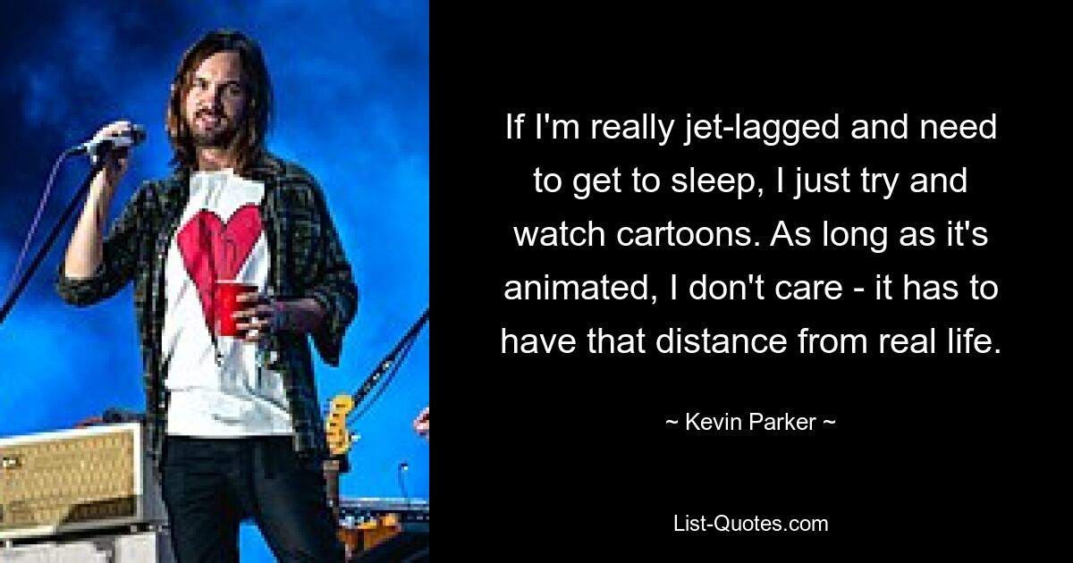 If I'm really jet-lagged and need to get to sleep, I just try and watch cartoons. As long as it's animated, I don't care - it has to have that distance from real life. — © Kevin Parker