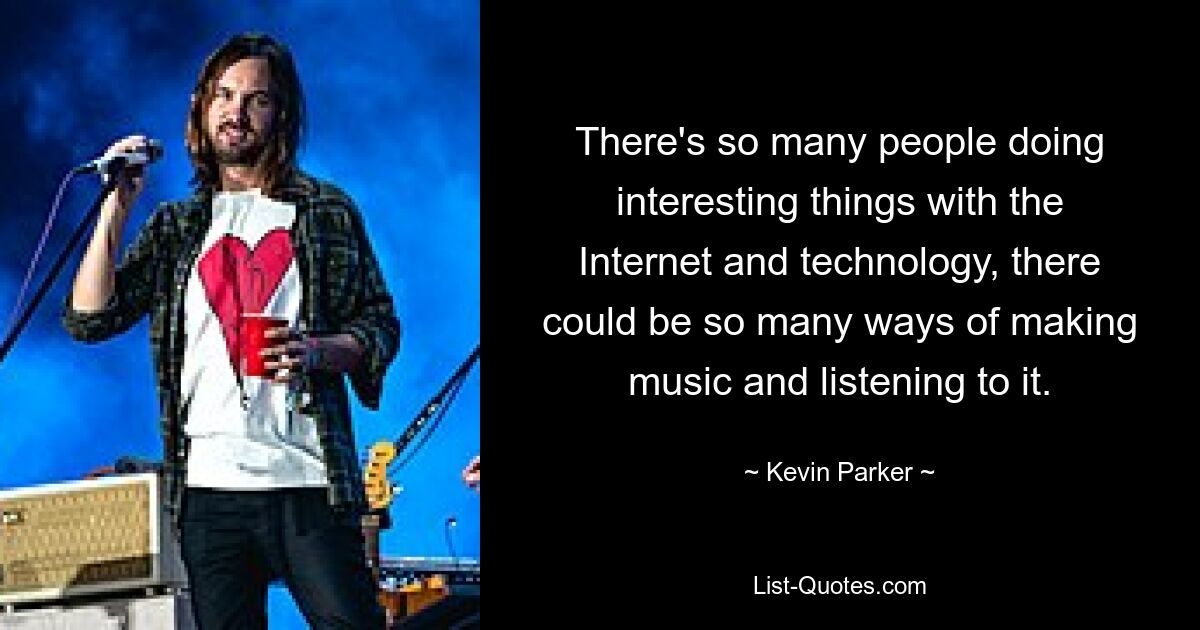 There's so many people doing interesting things with the Internet and technology, there could be so many ways of making music and listening to it. — © Kevin Parker