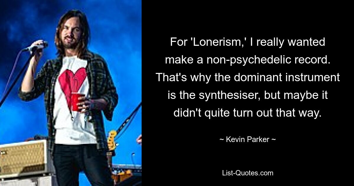 For 'Lonerism,' I really wanted make a non-psychedelic record. That's why the dominant instrument is the synthesiser, but maybe it didn't quite turn out that way. — © Kevin Parker