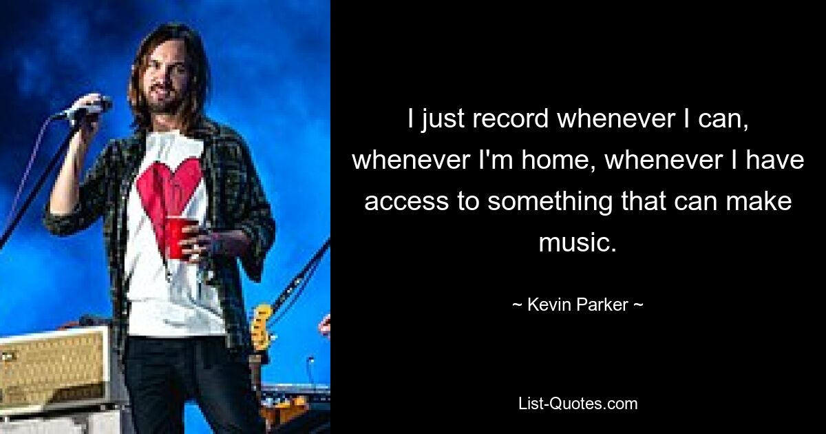 I just record whenever I can, whenever I'm home, whenever I have access to something that can make music. — © Kevin Parker