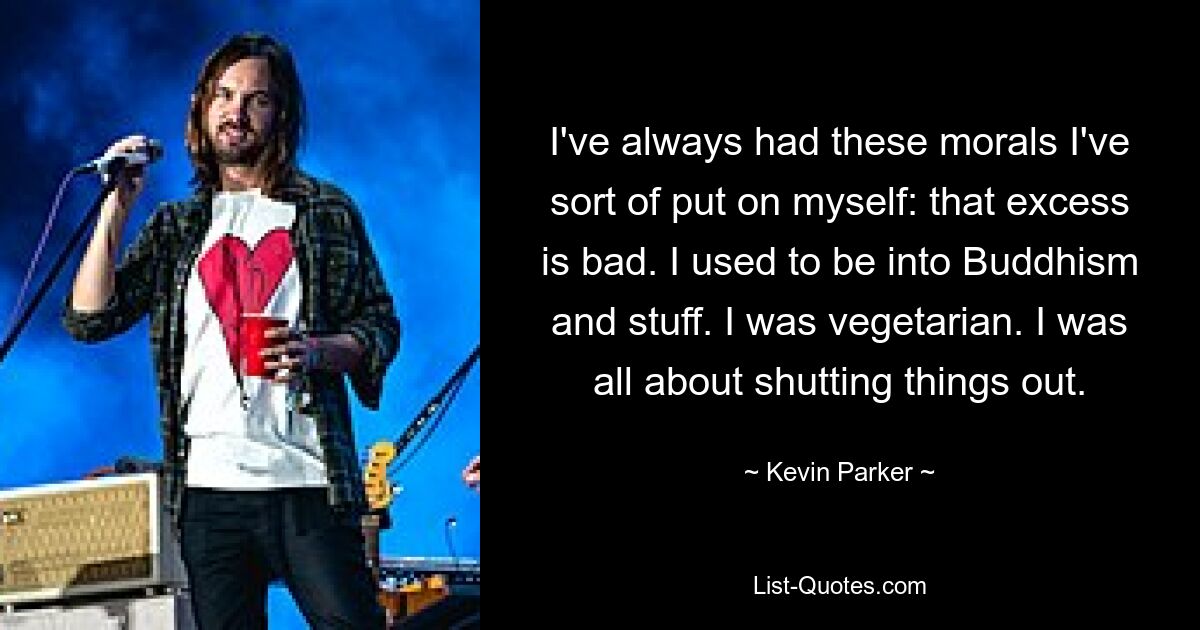 I've always had these morals I've sort of put on myself: that excess is bad. I used to be into Buddhism and stuff. I was vegetarian. I was all about shutting things out. — © Kevin Parker