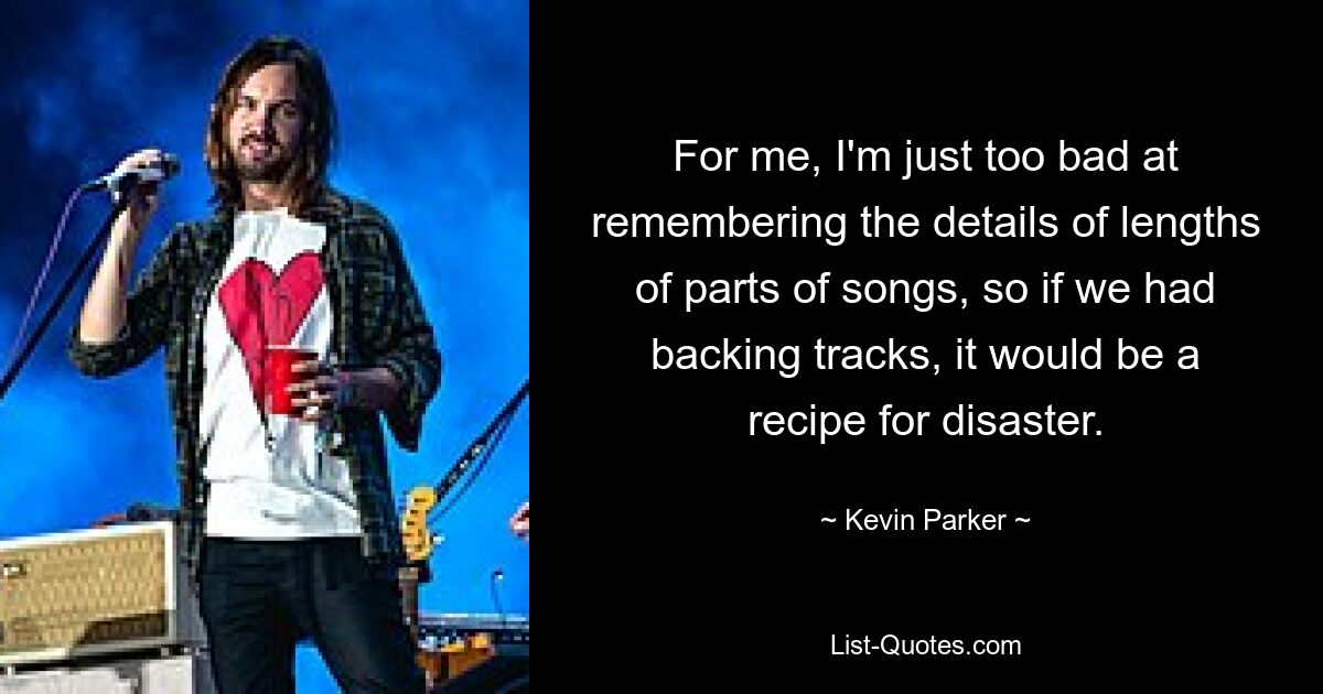 For me, I'm just too bad at remembering the details of lengths of parts of songs, so if we had backing tracks, it would be a recipe for disaster. — © Kevin Parker