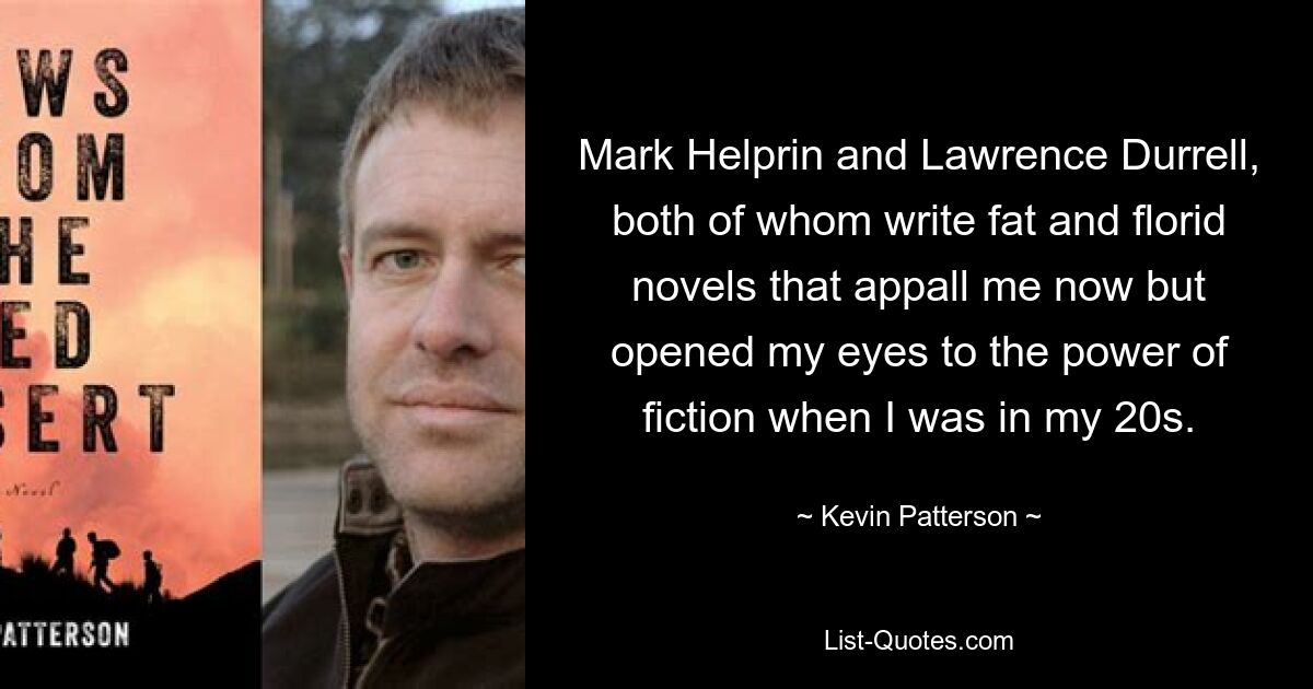 Mark Helprin and Lawrence Durrell, both of whom write fat and florid novels that appall me now but opened my eyes to the power of fiction when I was in my 20s. — © Kevin Patterson