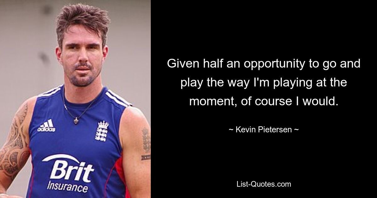 Given half an opportunity to go and play the way I'm playing at the moment, of course I would. — © Kevin Pietersen