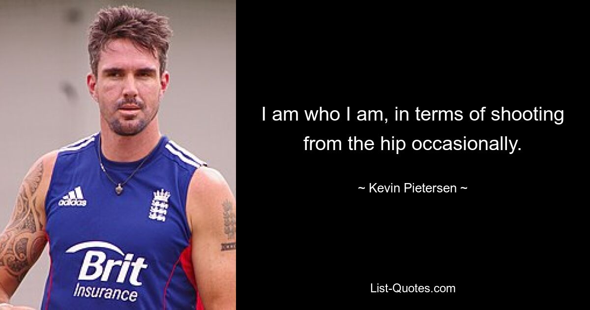 I am who I am, in terms of shooting from the hip occasionally. — © Kevin Pietersen