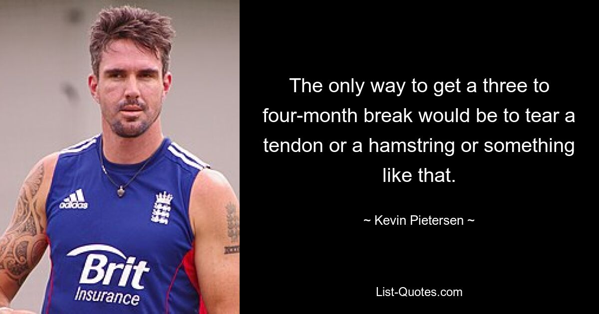 The only way to get a three to four-month break would be to tear a tendon or a hamstring or something like that. — © Kevin Pietersen