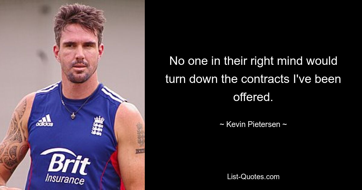 No one in their right mind would turn down the contracts I've been offered. — © Kevin Pietersen