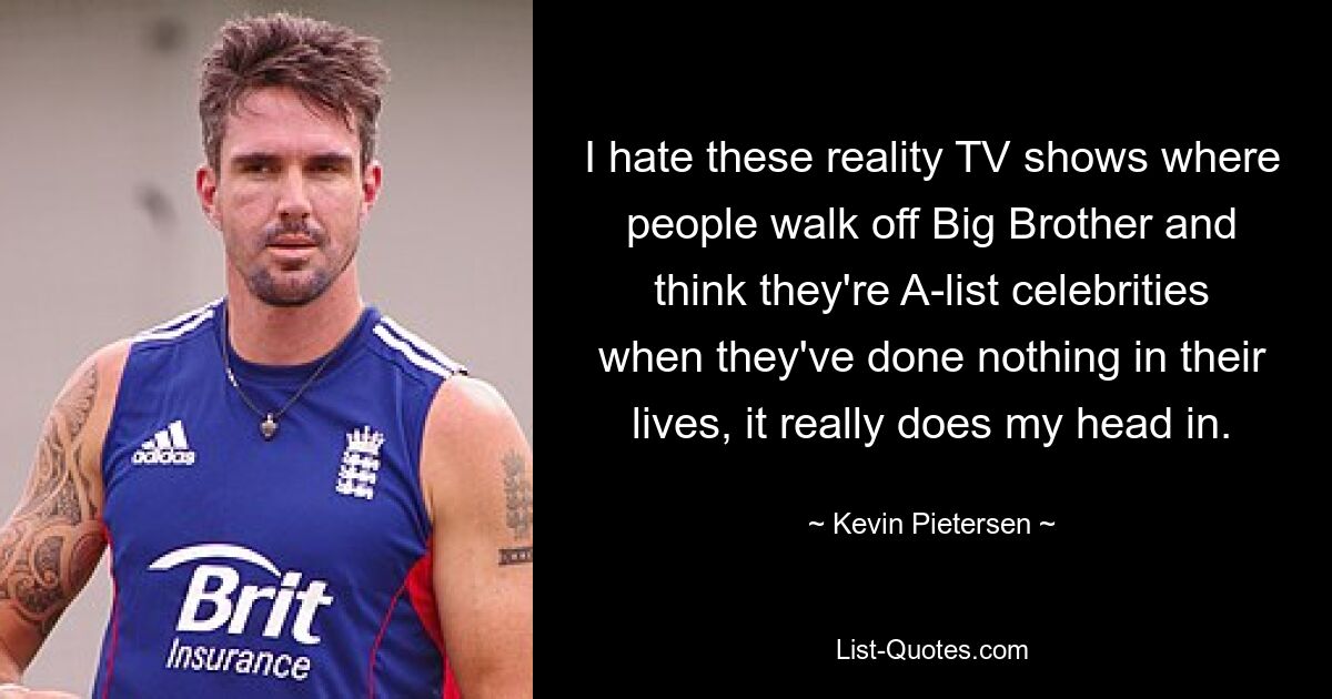 I hate these reality TV shows where people walk off Big Brother and think they're A-list celebrities when they've done nothing in their lives, it really does my head in. — © Kevin Pietersen