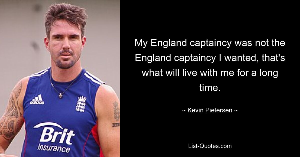 My England captaincy was not the England captaincy I wanted, that's what will live with me for a long time. — © Kevin Pietersen