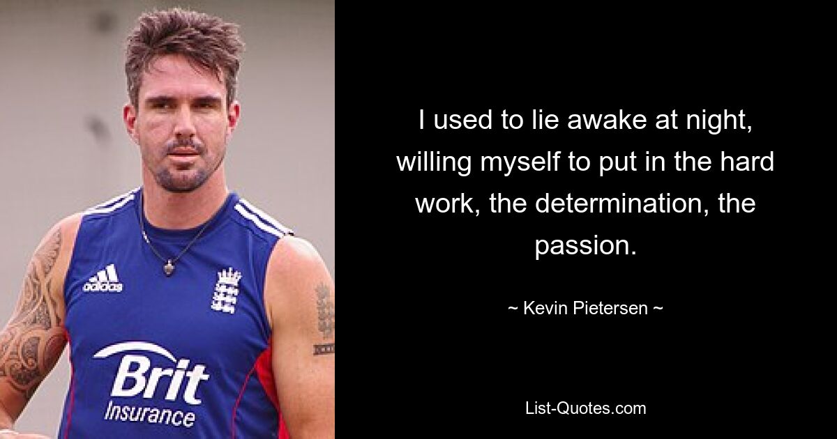 I used to lie awake at night, willing myself to put in the hard work, the determination, the passion. — © Kevin Pietersen