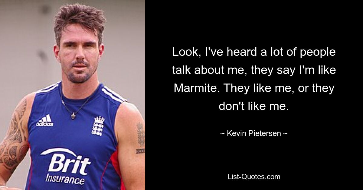 Look, I've heard a lot of people talk about me, they say I'm like Marmite. They like me, or they don't like me. — © Kevin Pietersen