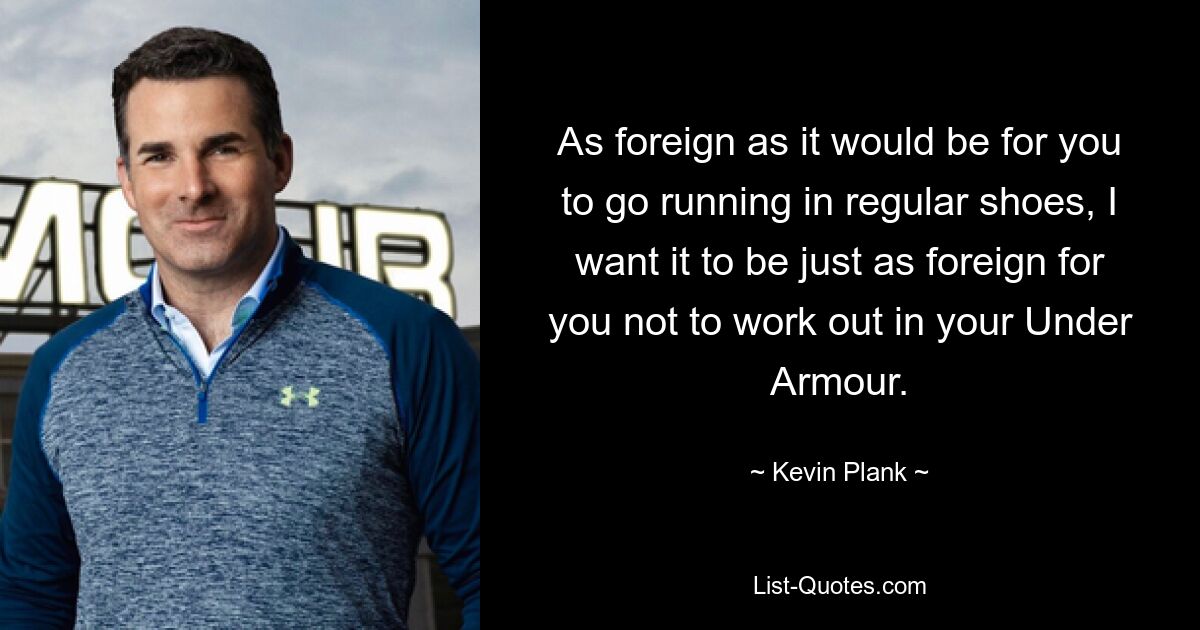 As foreign as it would be for you to go running in regular shoes, I want it to be just as foreign for you not to work out in your Under Armour. — © Kevin Plank