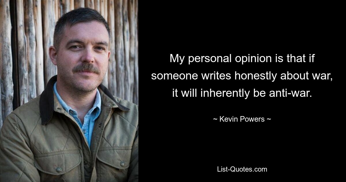 My personal opinion is that if someone writes honestly about war, it will inherently be anti-war. — © Kevin Powers