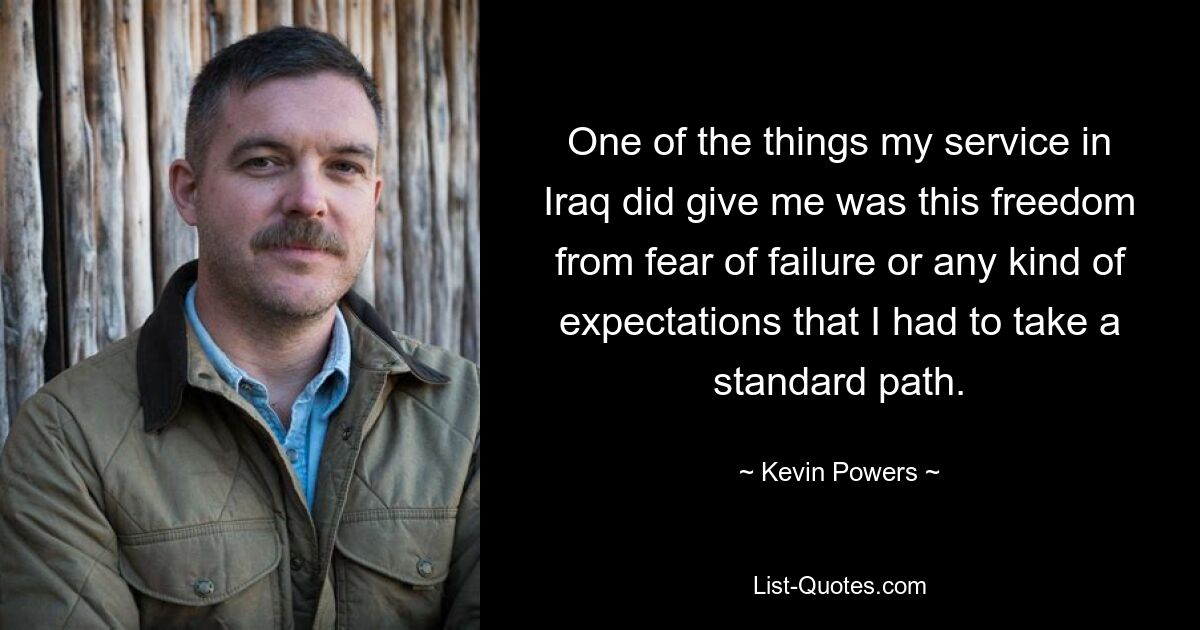 One of the things my service in Iraq did give me was this freedom from fear of failure or any kind of expectations that I had to take a standard path. — © Kevin Powers