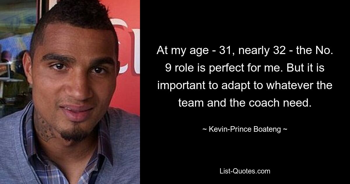 At my age - 31, nearly 32 - the No. 9 role is perfect for me. But it is important to adapt to whatever the team and the coach need. — © Kevin-Prince Boateng