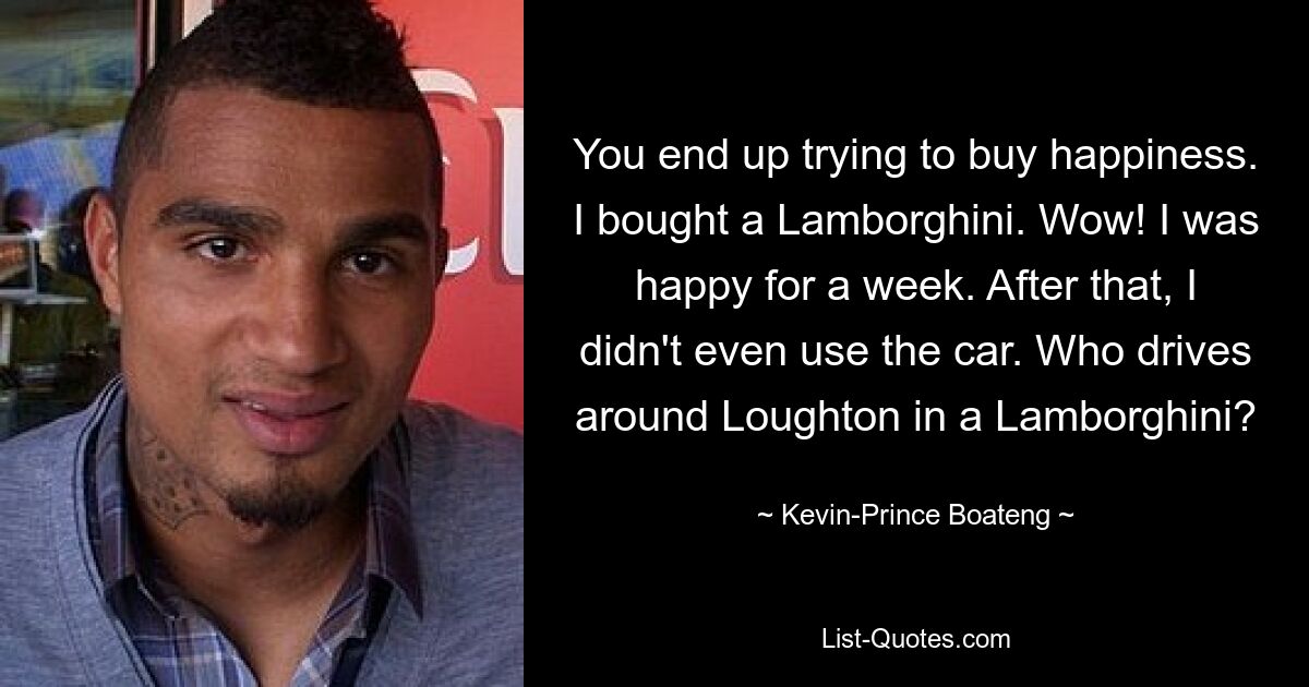 You end up trying to buy happiness. I bought a Lamborghini. Wow! I was happy for a week. After that, I didn't even use the car. Who drives around Loughton in a Lamborghini? — © Kevin-Prince Boateng