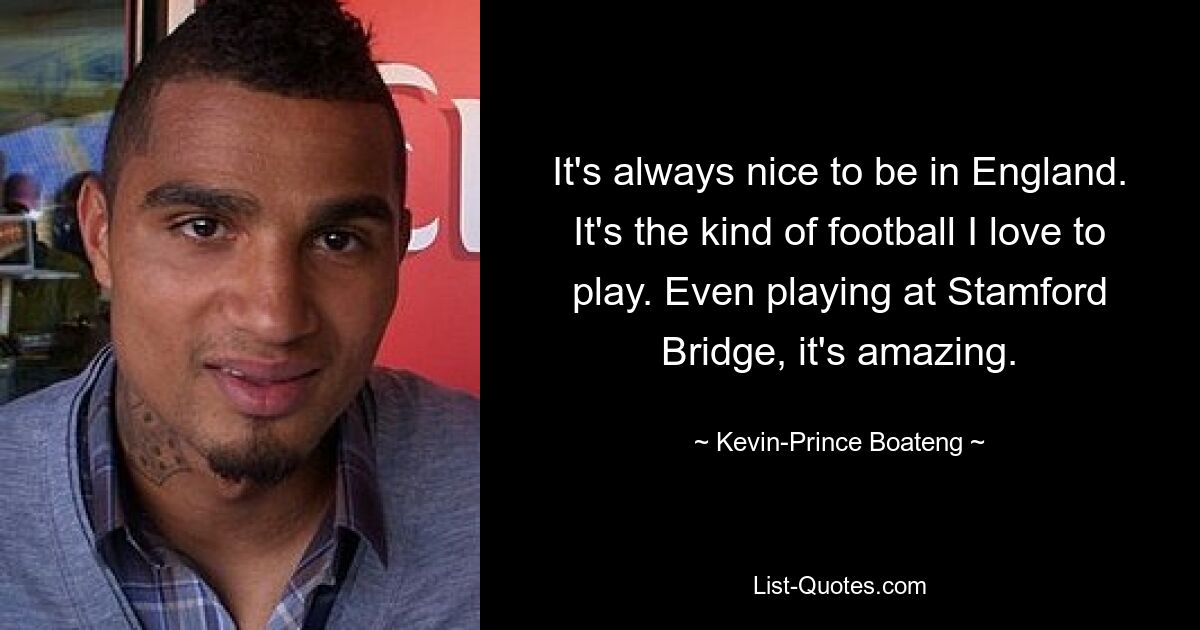 It's always nice to be in England. It's the kind of football I love to play. Even playing at Stamford Bridge, it's amazing. — © Kevin-Prince Boateng
