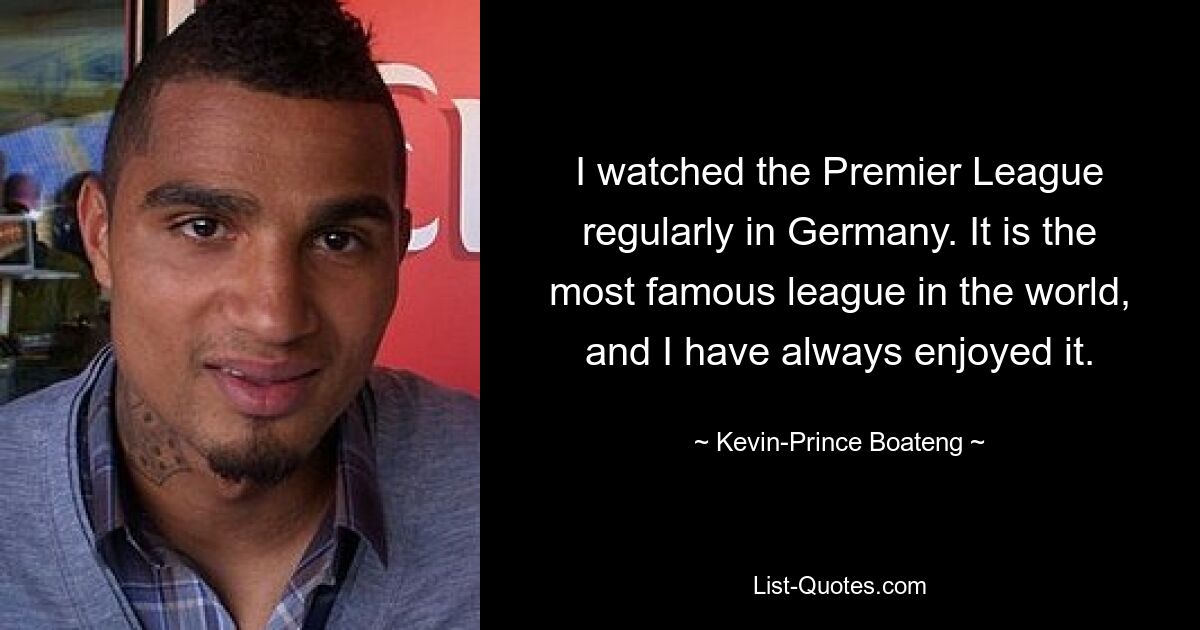 I watched the Premier League regularly in Germany. It is the most famous league in the world, and I have always enjoyed it. — © Kevin-Prince Boateng