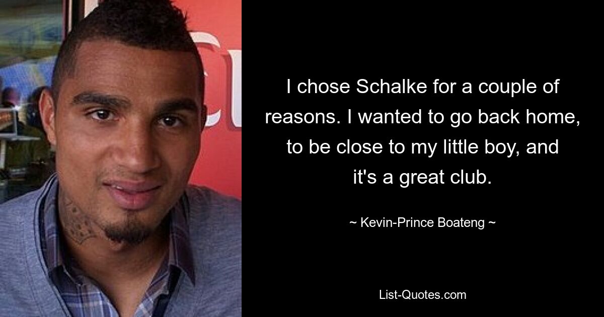 I chose Schalke for a couple of reasons. I wanted to go back home, to be close to my little boy, and it's a great club. — © Kevin-Prince Boateng