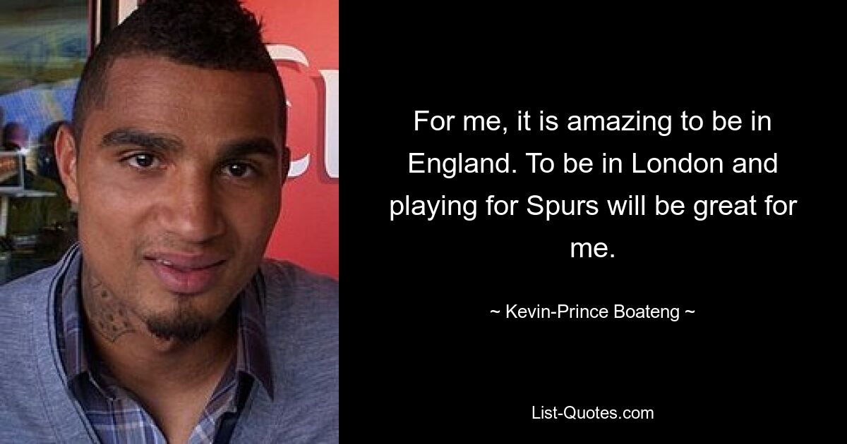 For me, it is amazing to be in England. To be in London and playing for Spurs will be great for me. — © Kevin-Prince Boateng