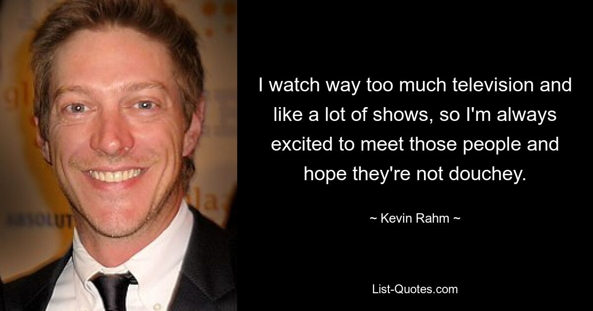 I watch way too much television and like a lot of shows, so I'm always excited to meet those people and hope they're not douchey. — © Kevin Rahm