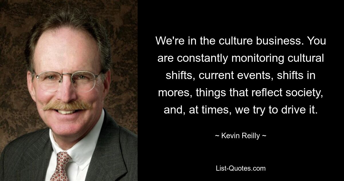 We're in the culture business. You are constantly monitoring cultural shifts, current events, shifts in mores, things that reflect society, and, at times, we try to drive it. — © Kevin Reilly