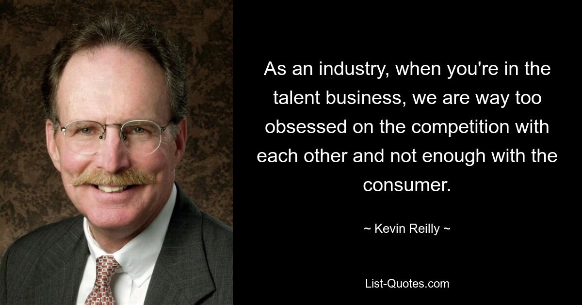 As an industry, when you're in the talent business, we are way too obsessed on the competition with each other and not enough with the consumer. — © Kevin Reilly