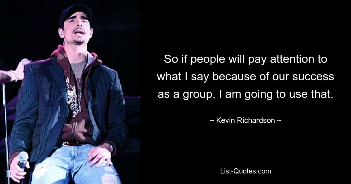 So if people will pay attention to what I say because of our success as a group, I am going to use that. — © Kevin Richardson