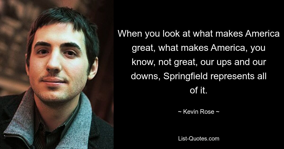When you look at what makes America great, what makes America, you know, not great, our ups and our downs, Springfield represents all of it. — © Kevin Rose