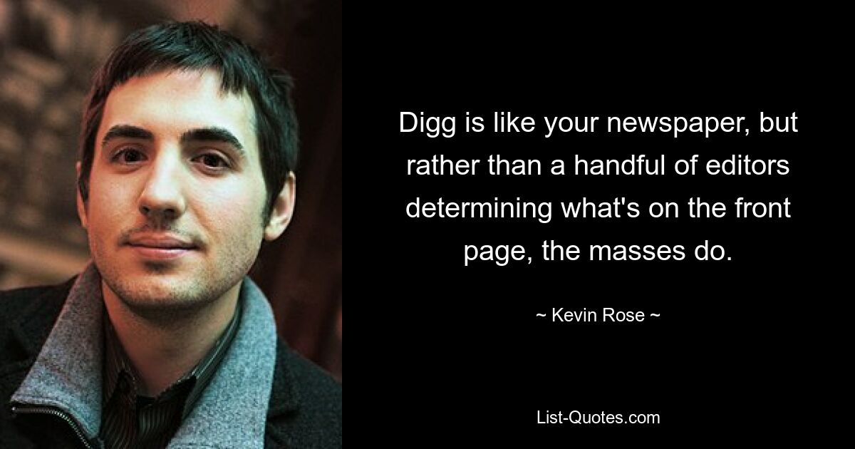 Digg is like your newspaper, but rather than a handful of editors determining what's on the front page, the masses do. — © Kevin Rose