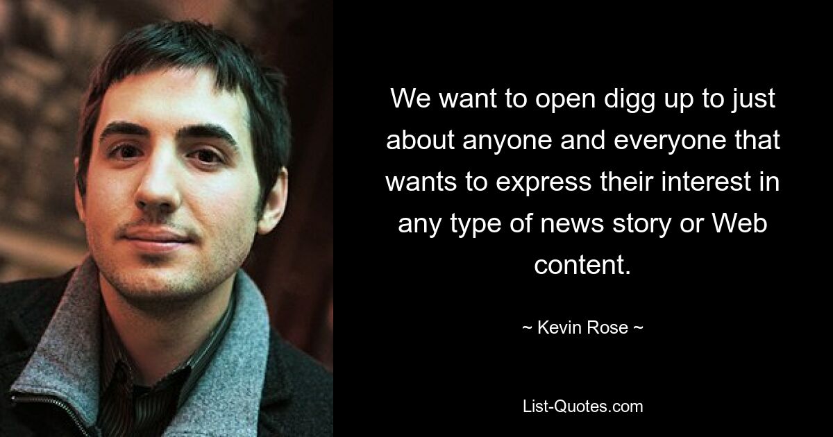 We want to open digg up to just about anyone and everyone that wants to express their interest in any type of news story or Web content. — © Kevin Rose