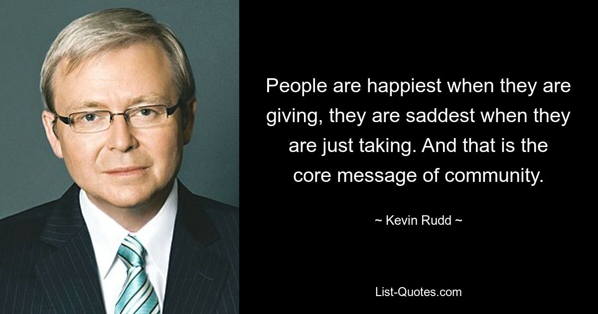 People are happiest when they are giving, they are saddest when they are just taking. And that is the core message of community. — © Kevin Rudd