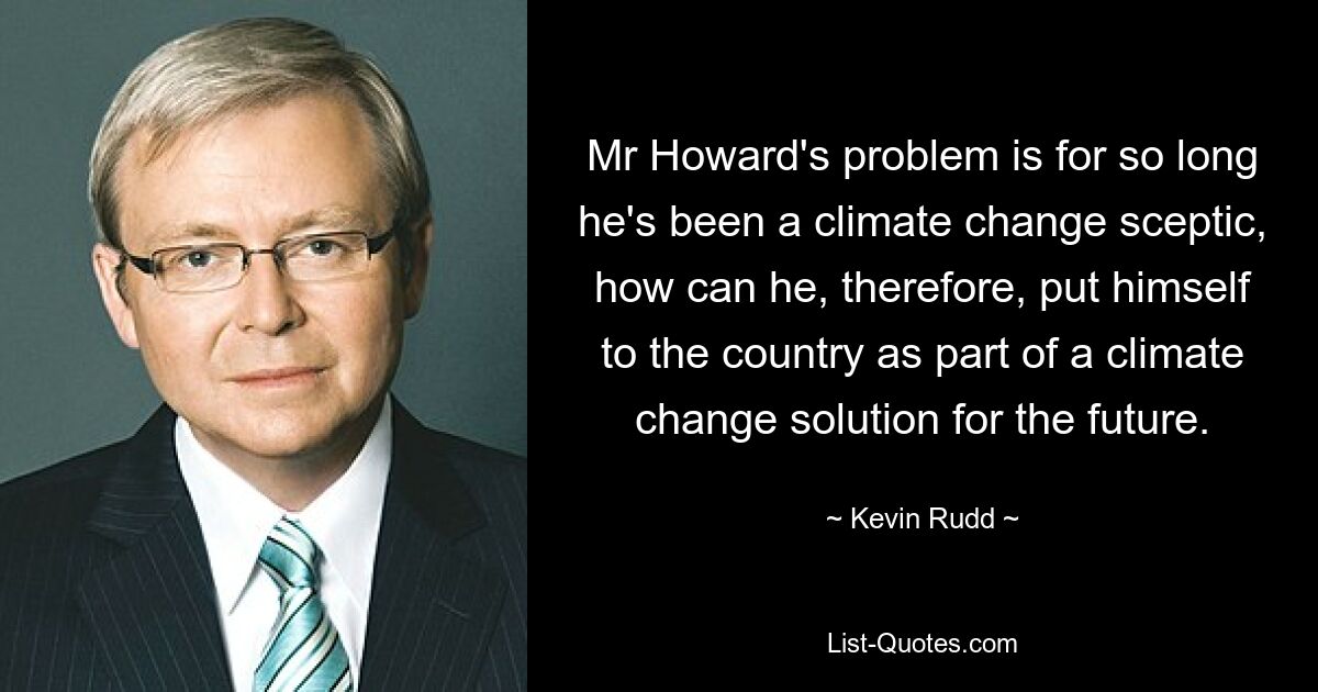 Mr Howard's problem is for so long he's been a climate change sceptic, how can he, therefore, put himself to the country as part of a climate change solution for the future. — © Kevin Rudd