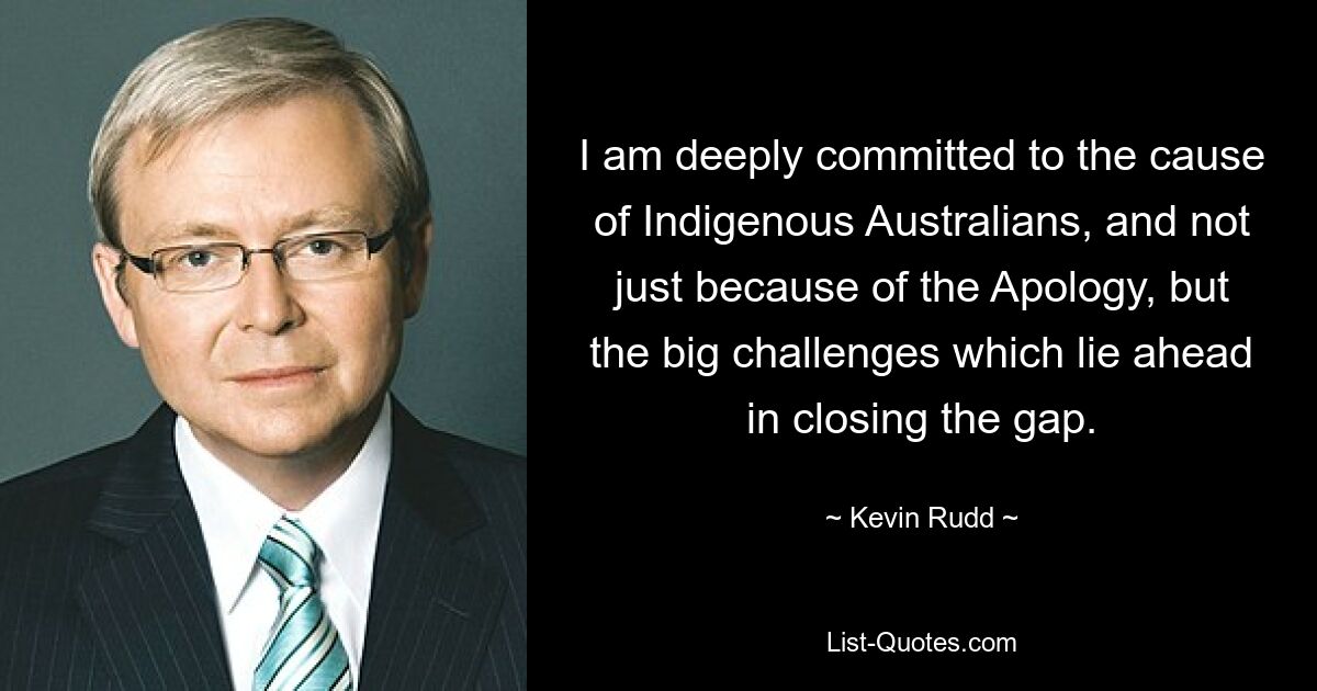 I am deeply committed to the cause of Indigenous Australians, and not just because of the Apology, but the big challenges which lie ahead in closing the gap. — © Kevin Rudd